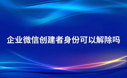 企业微信创建者身份可以解除吗