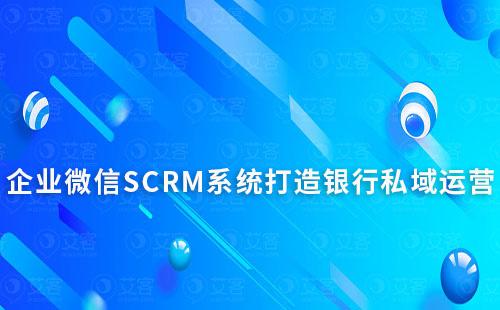 企业微信SCRM系统能为银行私域运营带来什么作用