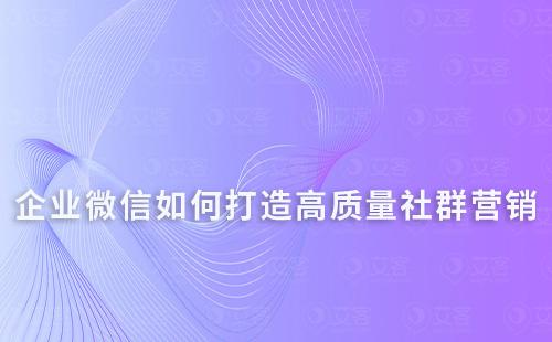 如何通过企业微信打造高质量的社群营销