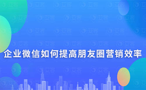 企业微信如何提高朋友圈营销的效率