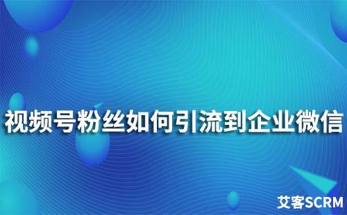 如何将视频号粉丝引流到企业微信中