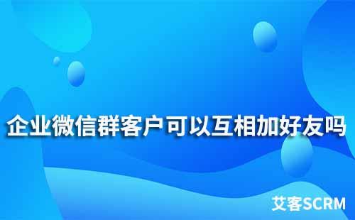 企业微信群客户可以互相加好友吗