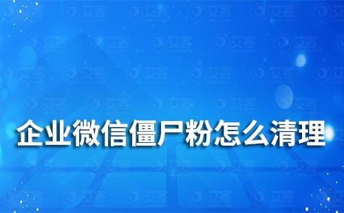 企业微信僵尸粉怎么清理