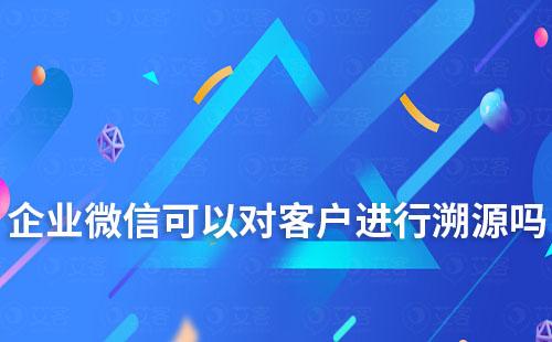 企业微信可以对客户进行溯源吗