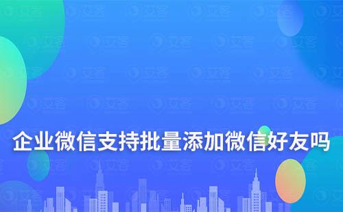 企业微信支持批量添加微信好友吗