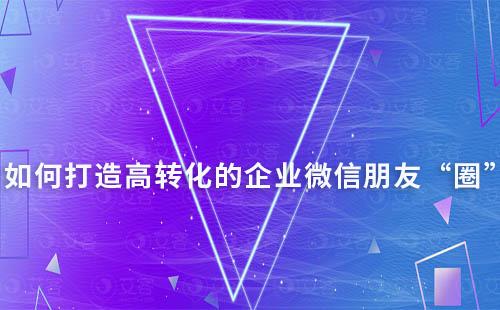 如何打造高转化的企业微信朋友“圈”